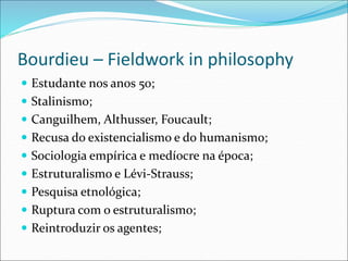 Bourdieu – Fieldwork in philosophy
 Estudante nos anos 50;
 Stalinismo;
 Canguilhem, Althusser, Foucault;
 Recusa do existencialismo e do humanismo;
 Sociologia empírica e medíocre na época;
 Estruturalismo e Lévi-Strauss;
 Pesquisa etnológica;
 Ruptura com o estruturalismo;
 Reintroduzir os agentes;
 