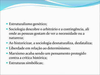  Estruturalismo genético;
 Sociologia descobre o arbitrário e a contingência, ali
onde as pessoas gostam de ver a necessidade ou a
natureza;
 Ao historicizar, a sociologia desnaturaliza, desfataliza;
 Liberdade em relação ao determinismo;
 Marxismo acaba sendo um pensamento protegido
contra a crítica histórica;
 Estruturas simbólicas;
 
