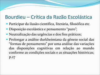 Bourdieu – Crítica da Razão Escolástica
 Participar da ilusão científica, literária, filosófica etc.
 Disposição escolástica e pensamento “puro”;
 Neutralização das urgências e dos fins práticos;
 Prolongar a análise durkheimiana da gênese social das
“formas de pensamento” por uma análise das variações
das disposições cognitivas em relação ao mundo
conforme as condições sociais e as situações históricas;
p.27
 
