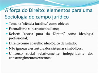 A força do Direito: elementos para uma
Sociologia do campo jurídico
 Tomar a “ciência jurídica” como objeto;
 Formalismo x instrumentalismo;
 Kelsen: “teoria pura do Direito” como ideologia
profissional;
 Direito como aparelho ideológico de Estado;
 Não ignorar a estrutura dos sistemas simbólicos;
 Universo social relativamente independente dos
constrangimentos externos;
 