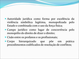  Autoridade jurídica como forma por excelência da
violência simbólica legítima, monopolizada pelo
Estado e combinada com o uso da força física;
 Campo jurídico como lugar de concorrência pelo
monopólio do direito de dizer o direito;
 Cisão entre os profanos e os profissionais;
 Corpo hierarquizado que põe em prática
procedimentos codificados de resolução de conflitos;
 