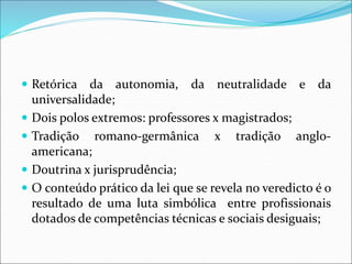  Retórica da autonomia, da neutralidade e da
universalidade;
 Dois polos extremos: professores x magistrados;
 Tradição romano-germânica x tradição anglo-
americana;
 Doutrina x jurisprudência;
 O conteúdo prático da lei que se revela no veredicto é o
resultado de uma luta simbólica entre profissionais
dotados de competências técnicas e sociais desiguais;
 