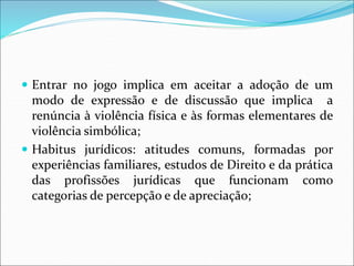  Entrar no jogo implica em aceitar a adoção de um
modo de expressão e de discussão que implica a
renúncia à violência física e às formas elementares de
violência simbólica;
 Habitus jurídicos: atitudes comuns, formadas por
experiências familiares, estudos de Direito e da prática
das profissões jurídicas que funcionam como
categorias de percepção e de apreciação;
 
