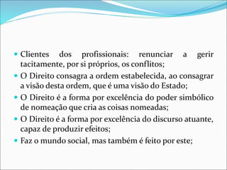  Clientes dos profissionais: renunciar a gerir
tacitamente, por si próprios, os conflitos;
 O Direito consagra a ordem estabelecida, ao consagrar
a visão desta ordem, que é uma visão do Estado;
 O Direito é a forma por excelência do poder simbólico
de nomeação que cria as coisas nomeadas;
 O Direito é a forma por excelência do discurso atuante,
capaz de produzir efeitos;
 Faz o mundo social, mas também é feito por este;
 