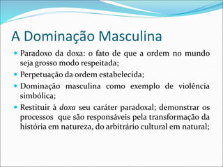 A Dominação Masculina
 Paradoxo da doxa: o fato de que a ordem no mundo
seja grosso modo respeitada;
 Perpetuação da ordem estabelecida;
 Dominação masculina como exemplo de violência
simbólica;
 Restituir à doxa seu caráter paradoxal; demonstrar os
processos que são responsáveis pela transformação da
história em natureza, do arbitrário cultural em natural;
 