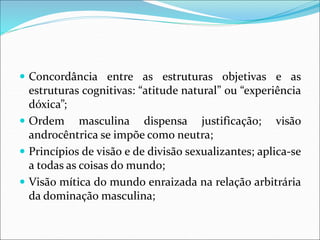  Concordância entre as estruturas objetivas e as
estruturas cognitivas: “atitude natural” ou “experiência
dóxica”;
 Ordem masculina dispensa justificação; visão
androcêntrica se impõe como neutra;
 Princípios de visão e de divisão sexualizantes; aplica-se
a todas as coisas do mundo;
 Visão mítica do mundo enraizada na relação arbitrária
da dominação masculina;
 