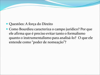  Questões: A força do Direito
 Como Bourdieu caracteriza o campo jurídico? Por que
ele afirma que é preciso evitar tanto o formalismo
quanto o instrumentalismo para analisá-lo? O que ele
entende como “poder de nomeação”?
 