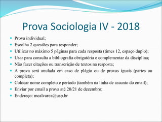 Prova Sociologia IV - 2018
 Prova individual;
 Escolha 2 questões para responder;
 Utilizar no máximo 5 páginas para cada resposta (times 12, espaço duplo);
 Usar para consulta a bibliografia obrigatória e complementar da disciplina;
 Não fazer citações ou transcrição de textos na resposta;
 A prova será anulada em caso de plágio ou de provas iguais (partes ou
completa);
 Colocar nome completo e período (também na linha de assunto do email);
 Enviar por email a prova até 20/21 de dezembro;
 Endereço: mcalvarez@usp.br
 