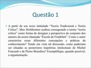 Questão 1
 A partir de seu texto intitulado “Teoria Tradicional e Teoria
Crítica”, Max Horkheimer acabou consagrando o termo “teoria
crítica” como forma de designar a perspectiva do conjunto dos
autores da assim chamada “Escola de Frankfurt”. Como o autor
caracteriza essas diferentes concepções e práticas de
conhecimento? Tendo em vista tal discussão, como poderiam
ser situadas as posteriores trajetórias intelectuais de Michel
Foucault e de Pierre Bourdieu? Exemplifique, quando possível,
a argumentação.
 