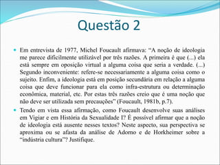 Questão 2
 Em entrevista de 1977, Michel Foucault afirmava: “A noção de ideologia
me parece dificilmente utilizável por três razões. A primeira é que (...) ela
está sempre em oposição virtual a alguma coisa que seria a verdade. (...)
Segundo inconveniente: refere-se necessariamente a alguma coisa como o
sujeito. Enfim, a ideologia está em posição secundária em relação a alguma
coisa que deve funcionar para ela como infra-estrutura ou determinação
econômica, material, etc. Por estas três razões creio que é uma noção que
não deve ser utilizada sem precauções” (Foucault, 1981b, p.7).
 Tendo em vista essa afirmação, como Foucault desenvolve suas análises
em Vigiar e em História da Sexualidade I? É possível afirmar que a noção
de ideologia está ausente nesses textos? Neste aspecto, sua perspectiva se
aproxima ou se afasta da análise de Adorno e de Horkheimer sobre a
“indústria cultura”? Justifique.
 