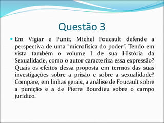 Questão 3
 Em Vigiar e Punir, Michel Foucault defende a
perspectiva de uma “microfísica do poder”. Tendo em
vista também o volume I de sua História da
Sexualidade, como o autor caracteriza essa expressão?
Quais os efeitos dessa proposta em termos das suas
investigações sobre a prisão e sobre a sexualidade?
Compare, em linhas gerais, a análise de Foucault sobre
a punição e a de Pierre Bourdieu sobre o campo
jurídico.
 