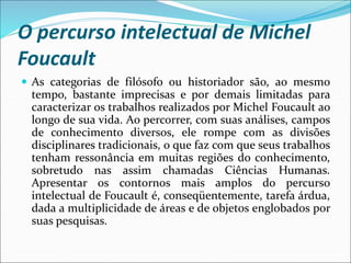 O percurso intelectual de Michel
Foucault
 As categorias de filósofo ou historiador são, ao mesmo
tempo, bastante imprecisas e por demais limitadas para
caracterizar os trabalhos realizados por Michel Foucault ao
longo de sua vida. Ao percorrer, com suas análises, campos
de conhecimento diversos, ele rompe com as divisões
disciplinares tradicionais, o que faz com que seus trabalhos
tenham ressonância em muitas regiões do conhecimento,
sobretudo nas assim chamadas Ciências Humanas.
Apresentar os contornos mais amplos do percurso
intelectual de Foucault é, conseqüentemente, tarefa árdua,
dada a multiplicidade de áreas e de objetos englobados por
suas pesquisas.
 