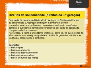 Direitos de solidariedade (direitos da 3.ª geração)
Só a partir da década de 60 do século xx é que os Direitos do Homem
da denominada 3.ª geração começam a afirmar-se, devido
nomeadamente aos problemas que o desenvolvimento económico
começa a suscitar e à tomada de consciência por parte da sociedade
da gravidade dos mesmos.
Na verdade, a Terra é um sistema limitado e, como tal, há que defendê-lo
eficazmente para assegurar qualidade de vida às gerações actuais e às
vindouras, preservando o ambiente.
Exemplos:
– direito à paz
– direito ao ambiente
– direito ao desenvolvimento
– direito ao espaço aéreo
– direito ao fundo dos mares
 