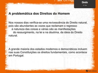 A problemática dos Direitos do Homem
Nos nossos dias verifica-se uma revivescência do Direito natural,
pois são abundantes as vozes que reclamam o regresso
à natureza das coisas e várias são as manifestações
do ressurgimento, na lei e na doutrina, da ideia do Direito
natural.
A grande maioria dos estados modernos e democráticos incluem
nas suas Constituições os direitos fundamentais, como acontece
em Portugal.
 