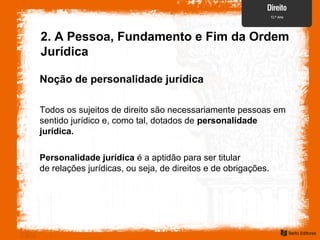 Todos os sujeitos de direito são necessariamente pessoas em
sentido jurídico e, como tal, dotados de personalidade
jurídica.
Personalidade jurídica é a aptidão para ser titular
de relações jurídicas, ou seja, de direitos e de obrigações.
2. A Pessoa, Fundamento e Fim da Ordem
Jurídica
Noção de personalidade jurídica
 
