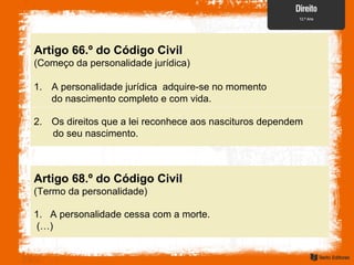 Artigo 66.º do Código Civil
(Começo da personalidade jurídica)
1. A personalidade jurídica adquire-se no momento
do nascimento completo e com vida.
2. Os direitos que a lei reconhece aos nascituros dependem
do seu nascimento.
Artigo 68.º do Código Civil
(Termo da personalidade)
1. A personalidade cessa com a morte.
(…)
 