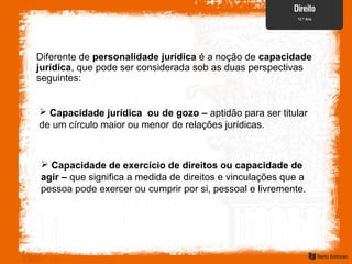 Diferente de personalidade jurídica é a noção de capacidade
jurídica, que pode ser considerada sob as duas perspectivas
seguintes:
 Capacidade jurídica ou de gozo – aptidão para ser titular
de um círculo maior ou menor de relações jurídicas.
 Capacidade de exercício de direitos ou capacidade de
agir – que significa a medida de direitos e vinculações que a
pessoa pode exercer ou cumprir por si, pessoal e livremente.
 