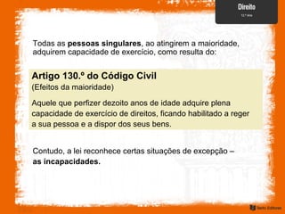 Todas as pessoas singulares, ao atingirem a maioridade,
adquirem capacidade de exercício, como resulta do:
Artigo 130.º do Código Civil
(Efeitos da maioridade)
Aquele que perfizer dezoito anos de idade adquire plena
capacidade de exercício de direitos, ficando habilitado a reger
a sua pessoa e a dispor dos seus bens.
Contudo, a lei reconhece certas situações de excepção –
as incapacidades.
 