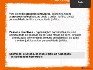 Para além das pessoas singulares, existem também
as pessoas colectivas, às quais a ordem jurídica atribui
personalidade jurídica e capacidade jurídica.
Pessoas colectivas – organizações constituídas por uma
colectividade de pessoas ou por uma massa de bens, dirigidas
à realização de interesses comuns ou colectivos, às quais
a ordem jurídica atribui personalidade jurídica.
Exemplos: o Estado, os municípios, as fundações,
as sociedades comerciais.
 