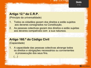 Artigo 160.º do Código Civil
(Capacidade)
Artigo 12.º da C.R.P.
(Princípio da universalidade)
1. Todos os cidadãos gozam dos direitos e estão sujeitos
aos deveres consignados na Constituição.
2. As pessoas colectivas gozam dos direitos e estão sujeitas
aos deveres compatíveis com a sua natureza.
1. A capacidade das pessoas colectivas abrange todos
os direitos e obrigações necessários ou convenientes
à prossecução dos seus fins.
(…)
 