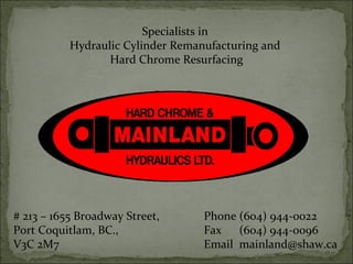 # 213 – 1655 Broadway Street,
Port Coquitlam, BC.,
V3C 2M7
Phone (604) 944-0022
Fax (604) 944-0096
Email mainland@shaw.ca
Specialists in
Hydraulic Cylinder Remanufacturing and
Hard Chrome Resurfacing
 