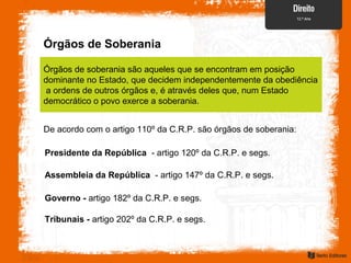 Órgãos de Soberania
Órgãos de soberania são aqueles que se encontram em posição
dominante no Estado, que decidem independentemente da obediência
a ordens de outros órgãos e, é através deles que, num Estado
democrático o povo exerce a soberania.
De acordo com o artigo 110º da C.R.P. são órgãos de soberania:
Presidente da República - artigo 120º da C.R.P. e segs.
Assembleia da República - artigo 147º da C.R.P. e segs.
Governo - artigo 182º da C.R.P. e segs.
Tribunais - artigo 202º da C.R.P. e segs.
 