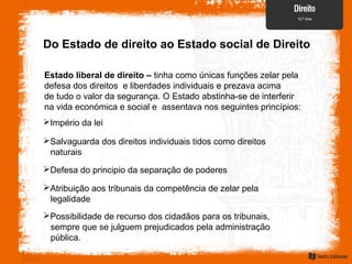 Do Estado de direito ao Estado social de Direito
Estado liberal de direito – tinha como únicas funções zelar pela
defesa dos direitos e liberdades individuais e prezava acima
de tudo o valor da segurança. O Estado abstinha-se de interferir
na vida económica e social e assentava nos seguintes princípios:
Império da lei
Salvaguarda dos direitos individuais tidos como direitos
naturais
Defesa do principio da separação de poderes
Atribuição aos tribunais da competência de zelar pela
legalidade
Possibilidade de recurso dos cidadãos para os tribunais,
sempre que se julguem prejudicados pela administração
pública.
 