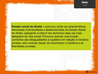 Estado social de direito – procurou evitar as características
demasiado individualistas e abstencionistas do Estado liberal
de direito, passando a intervir em domínios cada vez mais
alargados da vida social. Procurou exercer uma função
correctiva das desigualdades e supletiva em relação à iniciativa
privada, sem contudo deixar de reconhecer a iniciativa e as
liberdades privadas.
 