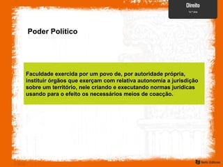 Poder Político
Faculdade exercida por um povo de, por autoridade própria,
instituir órgãos que exerçam com relativa autonomia a jurisdição
sobre um território, nele criando e executando normas jurídicas
usando para o efeito os necessários meios de coacção.
 