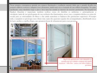 Nesse projeto, conseguiu-se garantir aos espaços iluminação e ventilação natural, dado que o grande desafio em projetar edifícios verticais é adquirir esses elementos, ainda mais em se tratando de um edifício hospitalar. No pátio ajardinado, uma clarabóia rasga o piso e leva uma luz zenital ao interior do terceiro pavimento. No hospital de SiegbertZanettini é importante também verificar como ele distribui os ambientes e principalmente a circulação, tanto de uso geral quanto de uso exclusivo dos funcionários, nesse caso, o arquiteto desloca as caixas de escada para as extremidades do bloco e elas ainda sustentam os balanços dos pavimentos superiores. O tempo todo, o arquiteto se preocupa com o bem estar, tanto dos pacientes quanto dos acompanhantes, distribuindo áreas de lazer, jardins e espelho d'água, que garantem locais de relaxamento para essas pessoas.   Fig.07Fig.09Fig.07: Vista das passarelas que formam o vão central.vFig.08Fig.09: Os apartamentos estão integrados às varandas por um conjunto composto por janela maxim-ar + vidro fixo + porta, com vidros duplos e persianas. Fig.08: Vista do interior do restaurante com  vidros duplos e persianas internas.