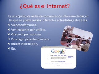 ¿Qué es el Internet?
Es un cojunto de redes de comunicación interconectadas,en
las que se puede realizar diferentes actividades,entre ellas:
 Videoconferencias.
 Ver Imágenes por satélite.
 Observar por webcam.
 Descargar películas o música.
 Buscar información,
 Etc.
 