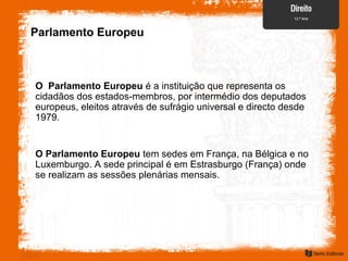 Parlamento Europeu
O Parlamento Europeu é a instituição que representa os
cidadãos dos estados-membros, por intermédio dos deputados
europeus, eleitos através de sufrágio universal e directo desde
1979.
O Parlamento Europeu tem sedes em França, na Bélgica e no
Luxemburgo. A sede principal é em Estrasburgo (França) onde
se realizam as sessões plenárias mensais.
 