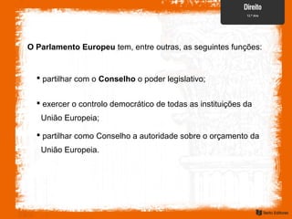 O Parlamento Europeu tem, entre outras, as seguintes funções:
 partilhar com o Conselho o poder legislativo;
 exercer o controlo democrático de todas as instituições da
União Europeia;
 partilhar como Conselho a autoridade sobre o orçamento da
União Europeia.
 