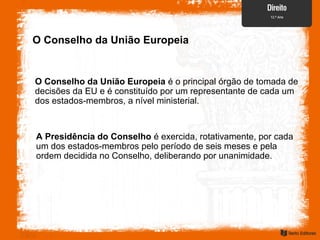 O Conselho da União Europeia
O Conselho da União Europeia é o principal órgão de tomada de
decisões da EU e é constituído por um representante de cada um
dos estados-membros, a nível ministerial.
A Presidência do Conselho é exercida, rotativamente, por cada
um dos estados-membros pelo período de seis meses e pela
ordem decidida no Conselho, deliberando por unanimidade.
 