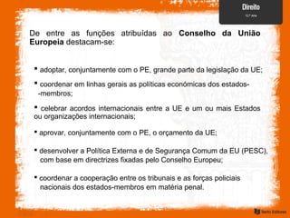 De entre as funções atribuídas ao Conselho da União
Europeia destacam-se:
 coordenar em linhas gerais as políticas económicas dos estados-
-membros;
 celebrar acordos internacionais entre a UE e um ou mais Estados
ou organizações internacionais;
 aprovar, conjuntamente com o PE, o orçamento da UE;
 desenvolver a Política Externa e de Segurança Comum da EU (PESC),
com base em directrizes fixadas pelo Conselho Europeu;
 adoptar, conjuntamente com o PE, grande parte da legislação da UE;
 coordenar a cooperação entre os tribunais e as forças policiais
nacionais dos estados-membros em matéria penal.
 