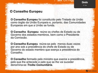 O Conselho Europeu
O Conselho Europeu foi constituído pelo Tratado da União
como órgão da União Europeia e, portanto, das Comunidades
Europeias em que a União se funda.
O Conselho Europeu reúne os chefes de Estado ou de
Governo dos estados-membros, bem como o Presidente
da Comissão.
O Conselho Europeu reúne-se pelo menos duas vezes
por ano sob a presidência do chefe de Estado ou de
Governo do estado membro que exerça a presidência do
Conselho.
O Conselho formado pelo ministro que exerce a presidência,
pelo que lhe antecede e pelo que se lhe vai suceder
denomina-se Troika Comunitária.
 