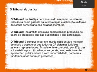 O Tribunal de Justiça
O Tribunal de Justiça tem assumido um papel de extrema
relevância como garante da interpretação e aplicação uniforme
do Direito comunitário nos estados-membros.
O Tribunal no âmbito das suas competências pronuncia-se
sobre os processos que são submetidos à sua apreciação.
O Tribunal é composto por um juiz de cada estado-membro,
de modo a assegurar que todos os 27 sistemas jurídicos
estejam representados. Actualmente é composto por 27 juízes
e é assistido por oito advogados gerais, aos quais incumbe
apresentar, publicamente e com imparcialidade, pareceres
fundamentados sobre os processos.
 