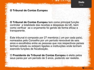 O Tribunal de Contas Europeu
O Tribunal de Contas Europeu tem como principal função
controlar a totalidade das receitas e despesas da UE, bem
como verificar se o orçamento foi gerido de forma eficaz e
transparente.
Este tribunal é composto por 27 membros ( um por cada país),
nomeados pelo Conselho por um período renovável de seis
anos e escolhidos entre as pessoas que nos respectivos países
tenham estado ou estejam ligadas a instituições onde tenham
exercido funções de fiscalização.
O Presidente do Tribunal de Contas Europeu é eleito pelos
seus pares por um período de 3 anos, podendo ser reeleito.
 