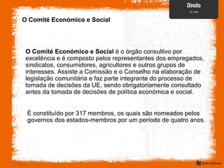O Comité Económico e Social
O Comité Económico e Social é o órgão consultivo por
excelência e é composto pelos representantes dos empregados,
sindicatos, consumidores, agricultores e outros grupos de
interesses. Assiste a Comissão e o Conselho na elaboração de
legislação comunitária e faz parte integrante do processo de
tomada de decisões da UE, sendo obrigatoriamente consultado
antes da tomada de decisões de política económica e social.
É constituído por 317 membros, os quais são nomeados pelos
governos dos estados-membros por um período de quatro anos.
 