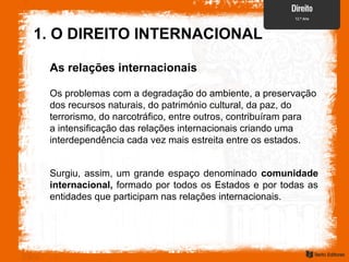 1. O DIREITO INTERNACIONAL
As relações internacionais
Os problemas com a degradação do ambiente, a preservação
dos recursos naturais, do património cultural, da paz, do
terrorismo, do narcotráfico, entre outros, contribuíram para
a intensificação das relações internacionais criando uma
interdependência cada vez mais estreita entre os estados.
Surgiu, assim, um grande espaço denominado comunidade
internacional, formado por todos os Estados e por todas as
entidades que participam nas relações internacionais.
 