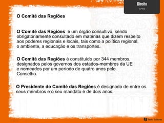 O Comité das Regiões
O Comité das Regiões é um órgão consultivo, sendo
obrigatoriamente consultado em matérias que dizem respeito
aos poderes regionais e locais, tais como a política regional,
o ambiente, a educação e os transportes.
O Comité das Regiões é constituído por 344 membros,
designados pelos governos dos estados-membros da UE
e nomeados por um período de quatro anos pelo
Conselho.
O Presidente do Comité das Regiões é designado de entre os
seus membros e o seu mandato é de dois anos.
 