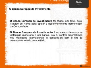 O Banco Europeu de Investimento
O Banco Europeu de Investimento foi criado, em 1958, pelo
Tratado de Roma para apoiar o desenvolvimento harmonioso
da Comunidade.
O Banco Europeu de Investimento é ao mesmo tempo uma
instituição monetária e um banco, isto é, contrai empréstimos
nos mercados internacionais e concede-os com o fim de
desenvolver o todo comunitário.
 