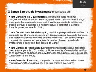 O Banco Europeu de Investimento é composto por:
 um Conselho de Governadores, constituído pelos ministros
designados pelos estados-membros, geralmente o ministro das finanças,
e compete-lhe, essencialmente, definir as linhas gerais da politica de
crédito, aprovar o balanço e o relatório anual e autorizar o Banco a
financiar projectos fora da União;
 um Conselho de Administração, presidido pelo presidente do Banco e
composto por 28 membros, sendo um designado pela Comissão Europeia
e os restantes por cada um dos estados-membros. Tem como principal
competência aprovar as operações de contracção e concessão de
empréstimos e zelar pela boa gestão do Banco;
 um Comité de Fiscalização, organismo independente que responde
directamente perante o Conselho de Governadores. Compete-lhe verificar
se as operações do Banco são devidamente conduzidas e os registos são
correctamente mantidos;
 um Conselho Executivo, composto por nove membros e tem como
principal competência assegurar a gestão corrente do mesmo.
 