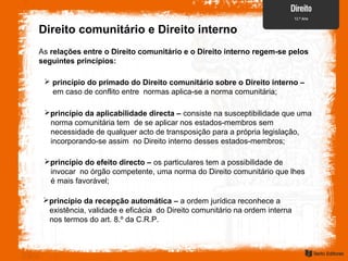 Direito comunitário e Direito interno
As relações entre o Direito comunitário e o Direito interno regem-se pelos
seguintes princípios:
 princípio do primado do Direito comunitário sobre o Direito interno –
em caso de conflito entre normas aplica-se a norma comunitária;
princípio da aplicabilidade directa – consiste na susceptibilidade que uma
norma comunitária tem de se aplicar nos estados-membros sem
necessidade de qualquer acto de transposição para a própria legislação,
incorporando-se assim no Direito interno desses estados-membros;
princípio do efeito directo – os particulares tem a possibilidade de
invocar no órgão competente, uma norma do Direito comunitário que lhes
é mais favorável;
princípio da recepção automática – a ordem jurídica reconhece a
existência, validade e eficácia do Direito comunitário na ordem interna
nos termos do art. 8.º da C.R.P.
 