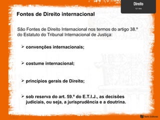 Fontes de Direito internacional
São Fontes de Direito Internacional nos termos do artigo 38.º
do Estatuto do Tribunal Internacional de Justiça:
 sob reserva do art. 59.º do E.T.I.J., as decisões
judiciais, ou seja, a jurisprudência e a doutrina.
 costume internacional;
 princípios gerais de Direito;
 convenções internacionais;
 