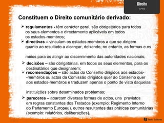 Constituem o Direito comunitário derivado:
 regulamentos - têm carácter geral, são obrigatórios para todos
os seus elementos e directamente aplicáveis em todos
os estados-membros;
 decisões – são obrigatórias, em todos os seus elementos, para os
destinatários que designarem;
 directivas – vinculam os estados-membros a que se dirigem
quanto ao resultado a alcançar, deixando, no entanto, as formas e os
meios para os atingir ao discernimento das autoridades nacionais;
 recomendações – são actos do Conselho dirigidos aos estados-
-membros ou actos da Comissão dirigidos quer ao Conselho quer
aos estados-membros e traduzem apenas o ponto de vista daquelas
instituições sobre determinados problemas;
 pareceres – abarcam diversas formas de actos, uns previstos
em regras constantes dos Tratados (exemplo: Regimento Interno
do Parlamento Europeu), outros resultantes das práticas comunitárias
(exemplo: relatórios, deliberações).
 