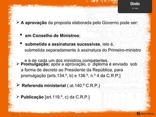  A aprovação da proposta elaborada pelo Governo pode ser:
 em Conselho de Ministros;
 submetida a assinaturas sucessivas, isto é,
submetida separadamente à assinatura do Primeiro-ministro
e à de cada um dos ministros competentes.
 Promulgação; após a aprovação, o diploma é enviado sob
a forma de decreto ao Presidente da República, para
promulgação [arts.134.º, b) e 136.º, n.º 4 da C.R.P.]
 Referenda ministerial ( at.140.º C.R.P.)
 Publicação [art.119.º, c) da C.R.P.]
 