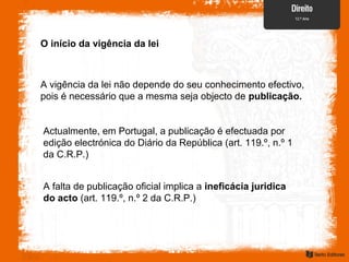 O início da vigência da lei
A vigência da lei não depende do seu conhecimento efectivo,
pois é necessário que a mesma seja objecto de publicação.
Actualmente, em Portugal, a publicação é efectuada por
edição electrónica do Diário da República (art. 119.º, n.º 1
da C.R.P.)
A falta de publicação oficial implica a ineficácia juridica
do acto (art. 119.º, n.º 2 da C.R.P.)
 