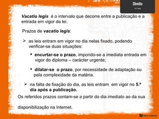 Vacatio legis é o intervalo que decorre entre a publicação e a
entrada em vigor da lei.
Prazos de vacatio legis:
 as leis entram em vigor no dia nelas fixado, podendo
verificar-se duas situações:
 encurtar-se o prazo, impondo-se a imediata entrada em
vigor do diploma – carácter urgente;
 dilatar-se o prazo, por necessidade de adaptação ou
pela complexidade da matéria.
 na falta de fixação do dia, as leis entram em vigor no 5.º
dia após a publicação.
Os referidos prazos contam-se a partir do dia imediato ao da sua
disponibilização na Internet.
 
