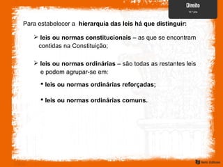 Para estabelecer a hierarquia das leis há que distinguir:
 leis ou normas constitucionais – as que se encontram
contidas na Constituição;
 leis ou normas ordinárias – são todas as restantes leis
e podem agrupar-se em:
 leis ou normas ordinárias reforçadas;
 leis ou normas ordinárias comuns.
 